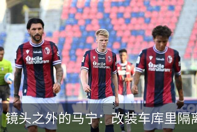 镜头之外的马宁：改装车库里隔离训练 处事谨慎寂寞坚守